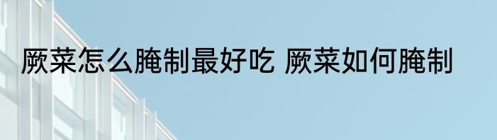 厥菜怎么腌制最好吃 厥菜如何腌制