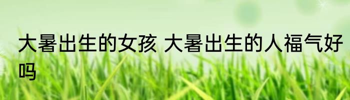大暑出生的女孩 大暑出生的人福气好吗