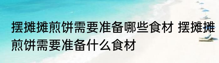 摆摊摊煎饼需要准备哪些食材 摆摊摊煎饼需要准备什么食材