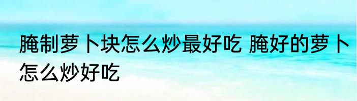 腌制萝卜块怎么炒最好吃 腌好的萝卜怎么炒好吃