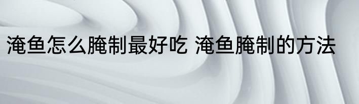 淹鱼怎么腌制最好吃 淹鱼腌制的方法