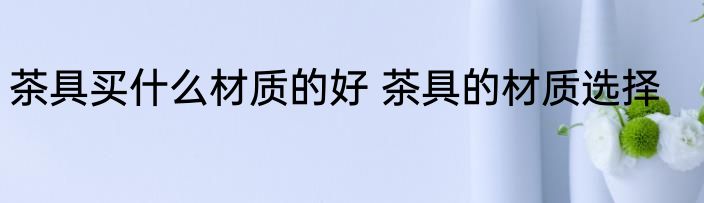 茶具买什么材质的好 茶具的材质选择