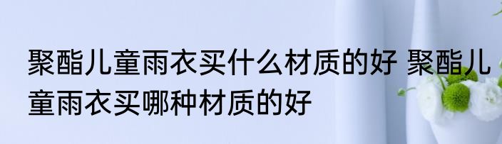 聚酯儿童雨衣买什么材质的好 聚酯儿童雨衣买哪种材质的好