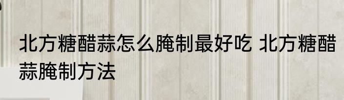 北方糖醋蒜怎么腌制最好吃 北方糖醋蒜腌制方法