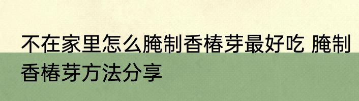 不在家里怎么腌制香椿芽最好吃 腌制香椿芽方法分享