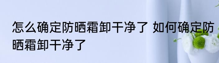 怎么确定防晒霜卸干净了 如何确定防晒霜卸干净了
