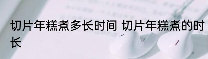 切片年糕煮多长时间 切片年糕煮的时长