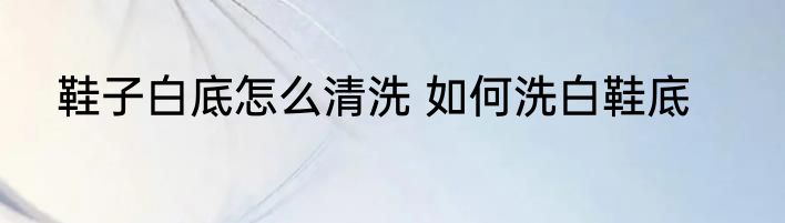 鞋子白底怎么清洗 如何洗白鞋底