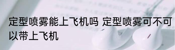 定型喷雾能上飞机吗 定型喷雾可不可以带上飞机