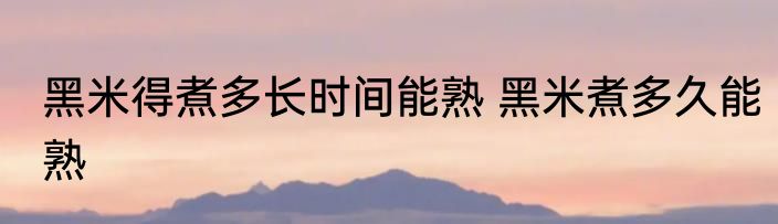 黑米得煮多长时间能熟 黑米煮多久能熟