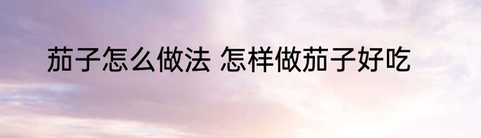 茄子怎么做法 怎样做茄子好吃