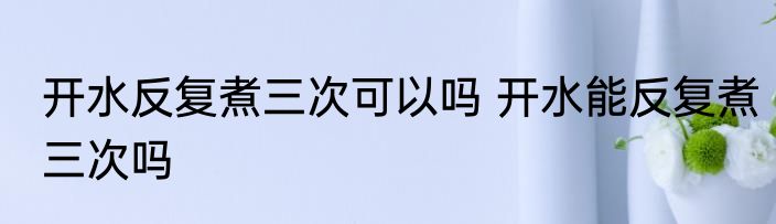 开水反复煮三次可以吗 开水能反复煮三次吗