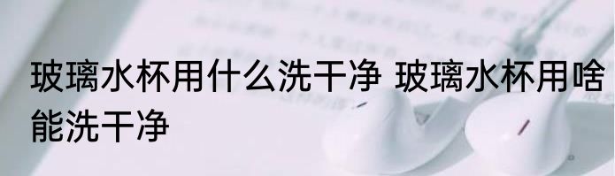 玻璃水杯用什么洗干净 玻璃水杯用啥能洗干净