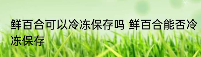 鲜百合可以冷冻保存吗 鲜百合能否冷冻保存