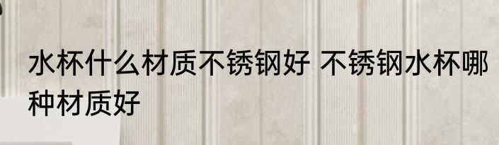 水杯什么材质不锈钢好 不锈钢水杯哪种材质好
