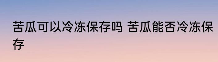苦瓜可以冷冻保存吗 苦瓜能否冷冻保存
