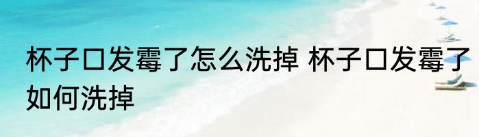 杯子口发霉了怎么洗掉 杯子口发霉了如何洗掉