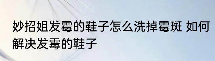 妙招姐发霉的鞋子怎么洗掉霉斑 如何解决发霉的鞋子
