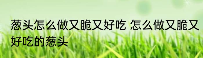 葱头怎么做又脆又好吃 怎么做又脆又好吃的葱头