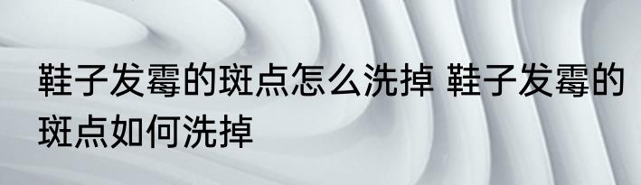 鞋子发霉的斑点怎么洗掉 鞋子发霉的斑点如何洗掉