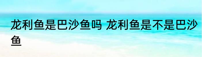 龙利鱼是巴沙鱼吗 龙利鱼是不是巴沙鱼