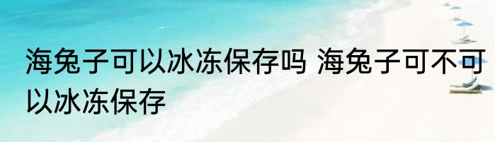 海兔子可以冰冻保存吗 海兔子可不可以冰冻保存