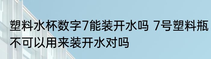 塑料水杯数字7能装开水吗 7号塑料瓶不可以用来装开水对吗
