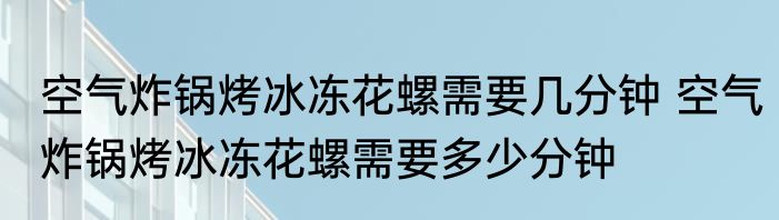 空气炸锅烤冰冻花螺需要几分钟 空气炸锅烤冰冻花螺需要多少分钟