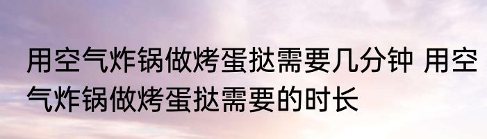 用空气炸锅做烤蛋挞需要几分钟 用空气炸锅做烤蛋挞需要的时长