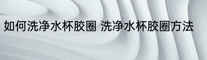 如何洗净水杯胶圈 洗净水杯胶圈方法