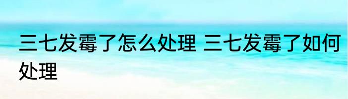 三七发霉了怎么处理 三七发霉了如何处理
