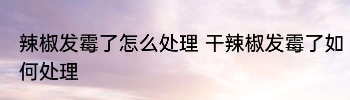 辣椒发霉了怎么处理 干辣椒发霉了如何处理