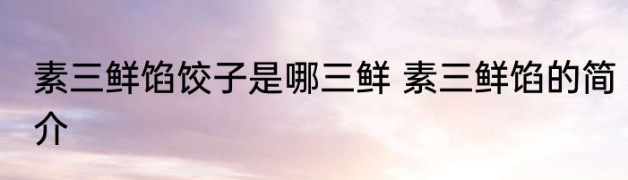 素三鲜馅饺子是哪三鲜 素三鲜馅的简介