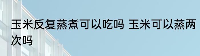 玉米反复蒸煮可以吃吗 玉米可以蒸两次吗