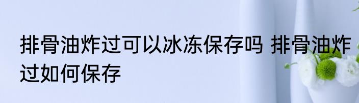 排骨油炸过可以冰冻保存吗 排骨油炸过如何保存