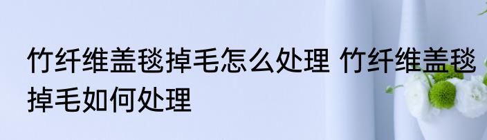 竹纤维盖毯掉毛怎么处理 竹纤维盖毯掉毛如何处理