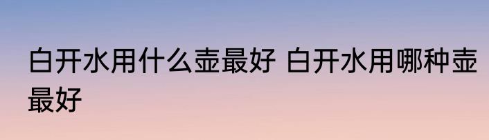 白开水用什么壶最好 白开水用哪种壶最好