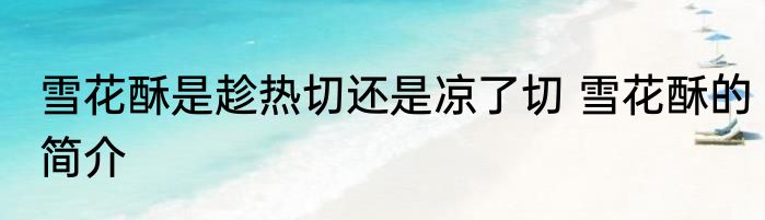 雪花酥是趁热切还是凉了切 雪花酥的简介