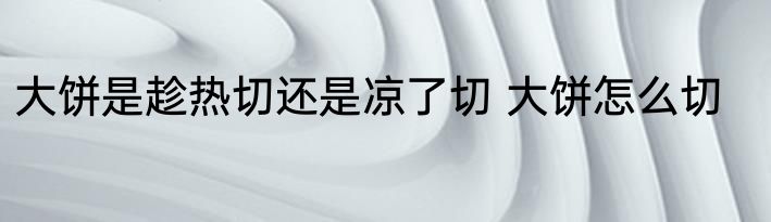 大饼是趁热切还是凉了切 大饼怎么切