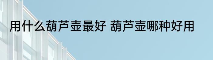 用什么葫芦壶最好 葫芦壶哪种好用