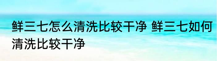 鲜三七怎么清洗比较干净 鲜三七如何清洗比较干净