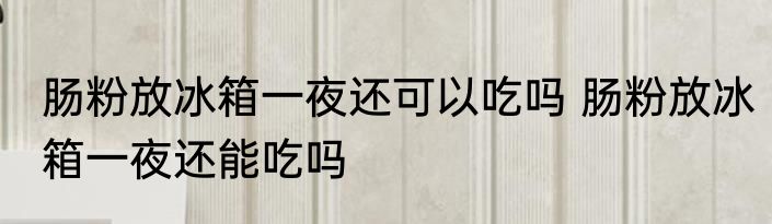 肠粉放冰箱一夜还可以吃吗 肠粉放冰箱一夜还能吃吗