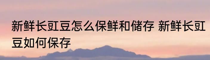 新鲜长豇豆怎么保鲜和储存 新鲜长豇豆如何保存