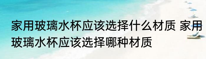 家用玻璃水杯应该选择什么材质 家用玻璃水杯应该选择哪种材质