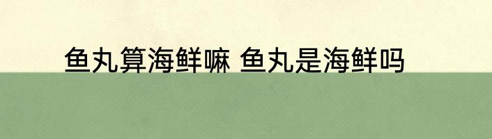 鱼丸算海鲜嘛 鱼丸是海鲜吗