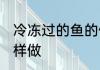 冷冻过的鱼的做法大全 冷冻过的鱼怎样做