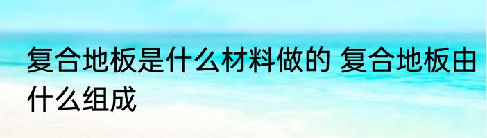 复合地板是什么材料做的 复合地板由什么组成