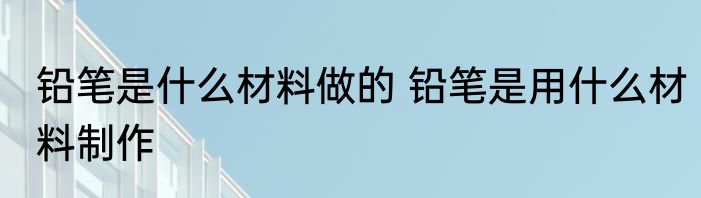 铅笔是什么材料做的 铅笔是用什么材料制作