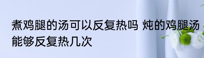 煮鸡腿的汤可以反复热吗 炖的鸡腿汤能够反复热几次