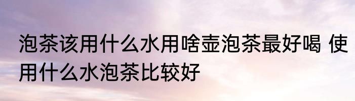 泡茶该用什么水用啥壶泡茶最好喝 使用什么水泡茶比较好